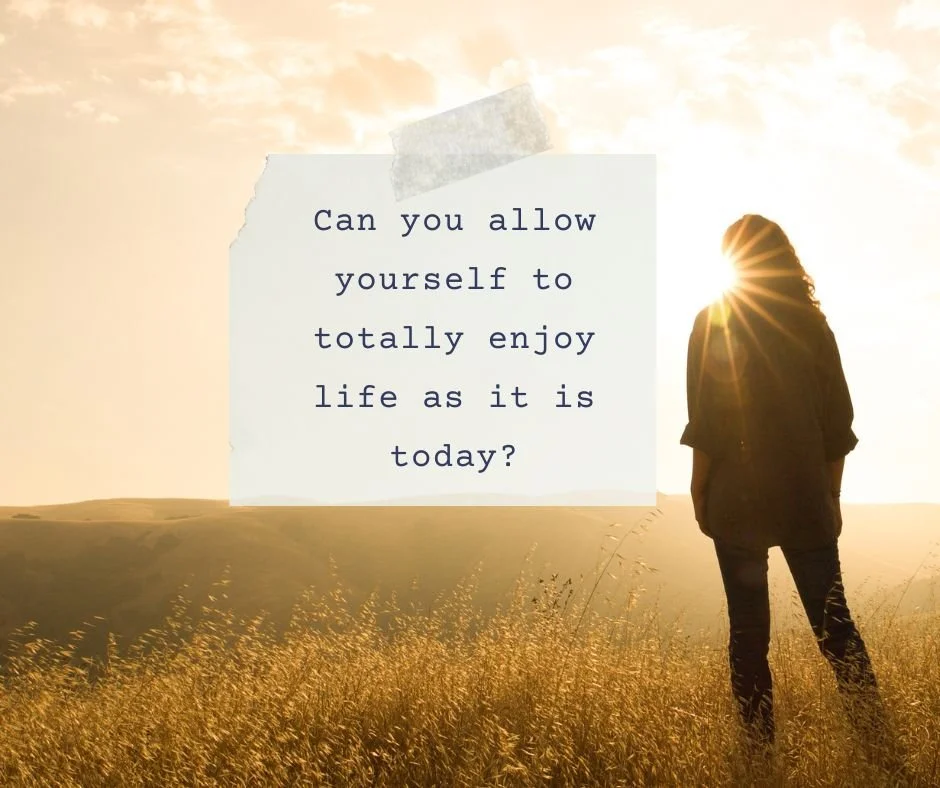 Can you allow yourself to totally enjoy life as it is today?