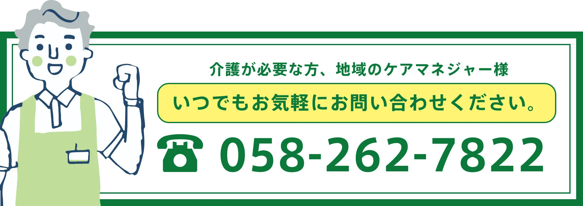 介護が必要な方、地域のケアマネージャー様 いつでもお気軽にお問い合わせください。電話番号 058-262-7822