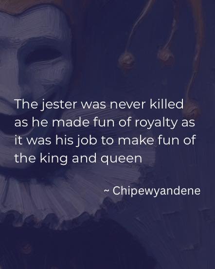 “The jester was never killed as he made fun of royalty as it was his job to make fun of the king and queen” ~ Chipewyandene
Laughter is medicine. Take the work seriously but don’t take yourself too seriously. Being the clown is an