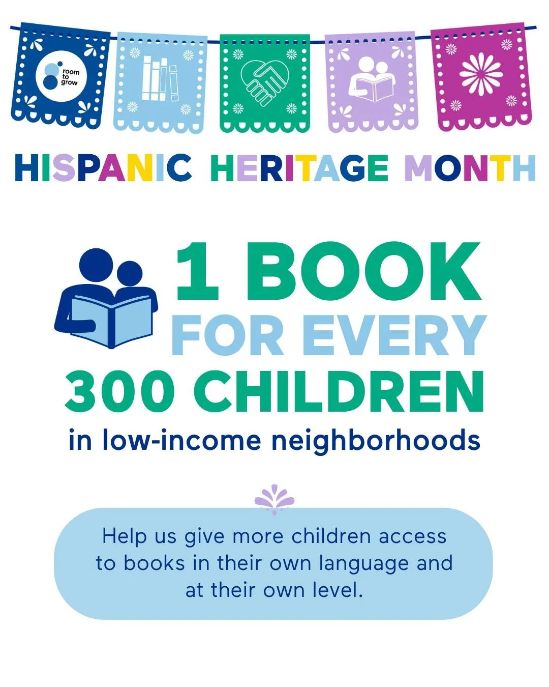 In low-income neighborhoods, there&rsquo;s just 1 age-appropriate book for every 300 children.

Every child deserves access to books in their own language and at their own level. 

At Room to Grow, Spanish-language board books are always in high dema