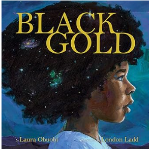 Black Gold by Laura Obuobi, illustrated by London Ladd. A luminous celebration of identity and cosmic wonder, Black Gold tells the story of a child created by the Universe herself—born of earth, stars, and love. With poetic text and radiant illustrat