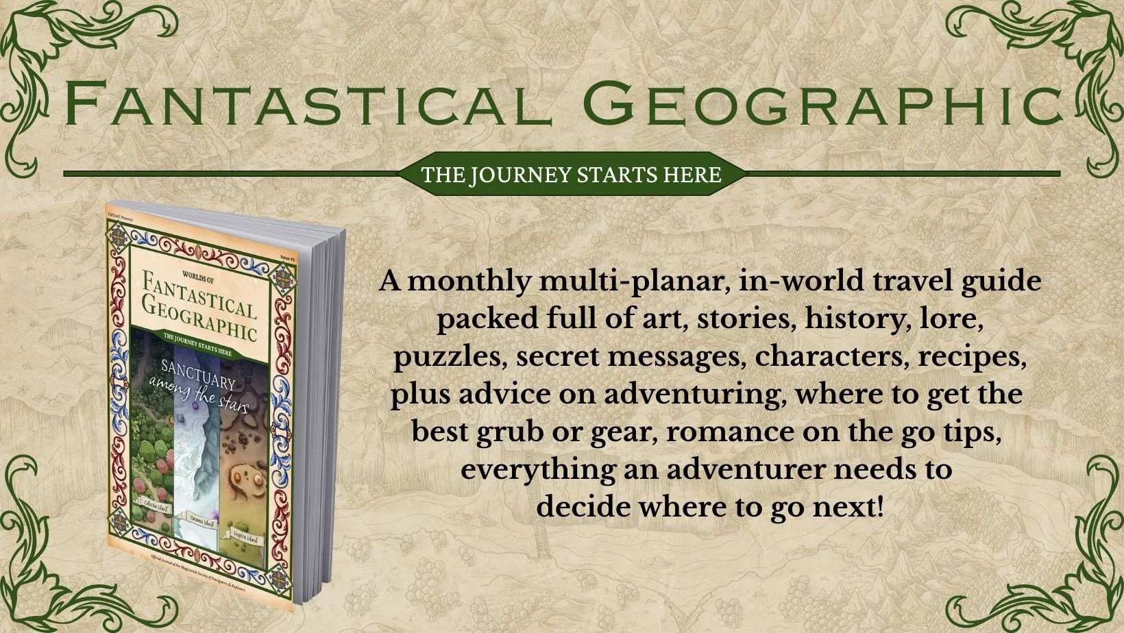 Fantastical Geographic, the journey starts here! A monthly multi-planar, in-world travel guide packed full of art, stories, history, lore, puzzles, secret messages, characters, recipes, plus advice on adventuring, where to get the best grub or gear,