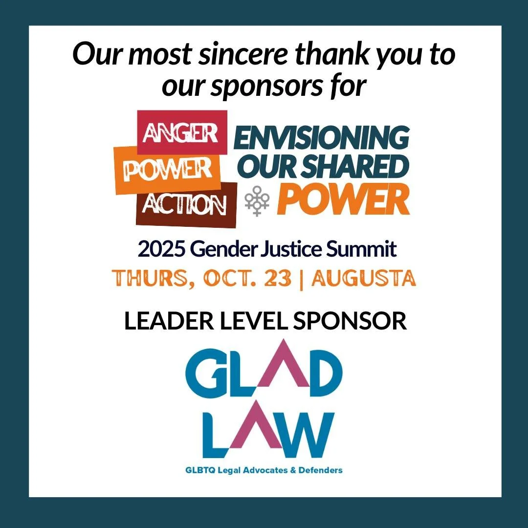 This week, we're shouting out our leader-level sponsors for the 2025 Gender Justice Summit: Envisioning Our Shared Power, which is coming up in just a few weeks in Augusta! 

First up: the indefatigable warriors for justice for the LGBTQ+ community: 