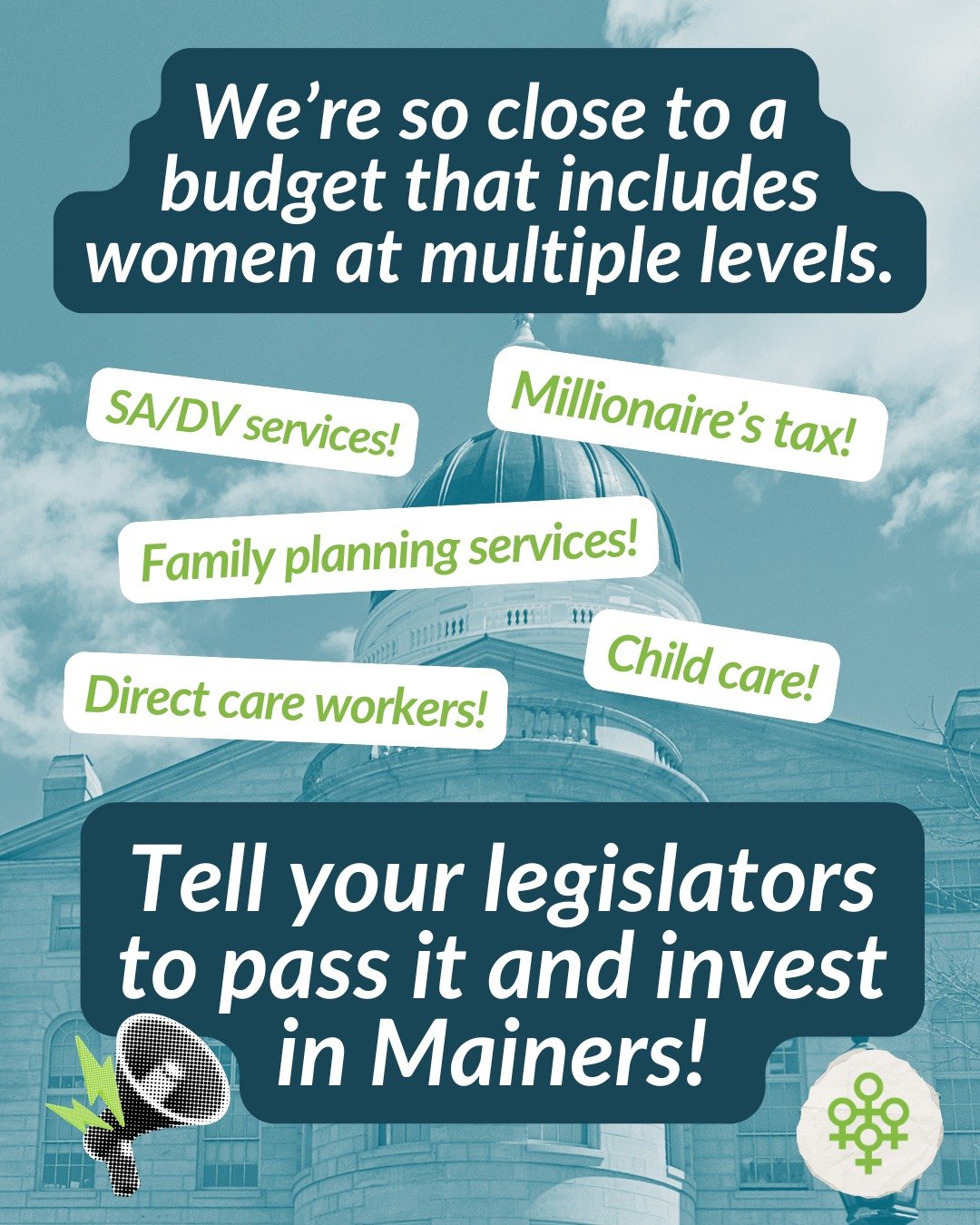 We're so close we can taste it: a budget that includes women at multiple levels and makes crucial investments in the services Mainers need most.

That's why it's so important you let your legislators know that they must pass this budget - a meaningfu