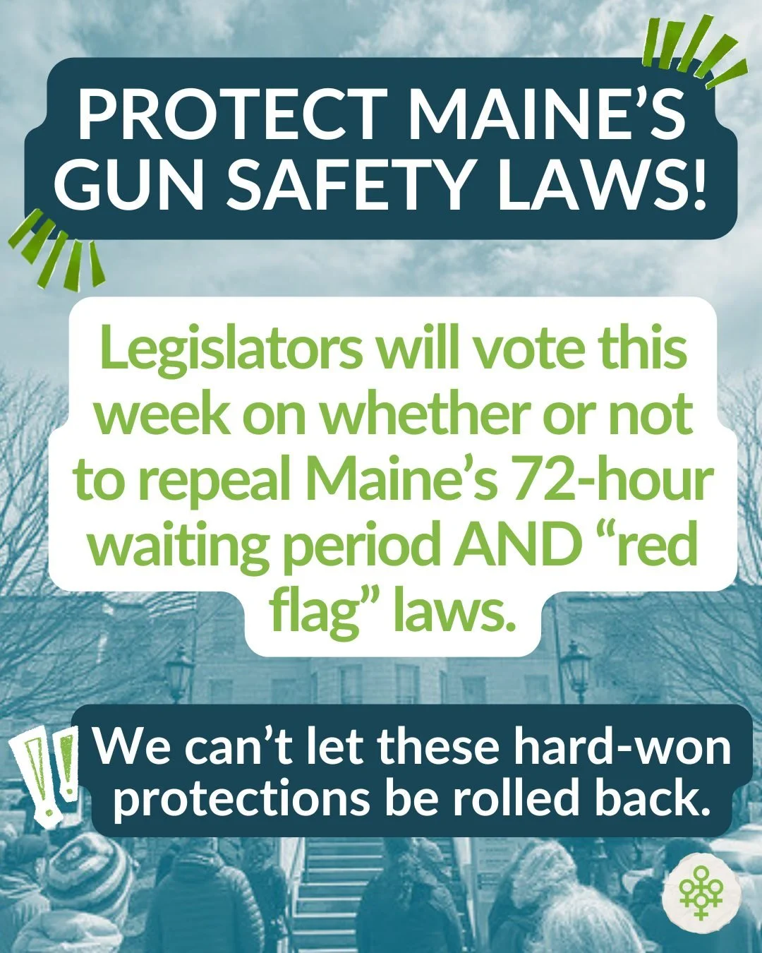 Here's the headline: Protect Maine's gun safety laws!

In the last two years, Mainers have made huge strides in enacting common sense gun safety laws, including the 72-hour waiting period for gun purchases, and the Extreme Risk Protection Order or &q
