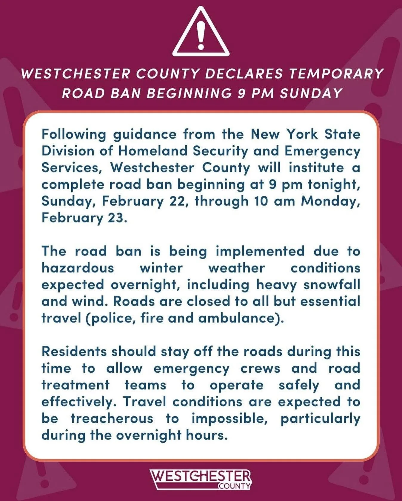 With guidance from the New York State Division of Homeland Security and Emergency Services, Westchester County will institute a complete road ban beginning at 9 pm tonight, Sunday, February 22, through 10 am Monday, February 23.

Help us help first r