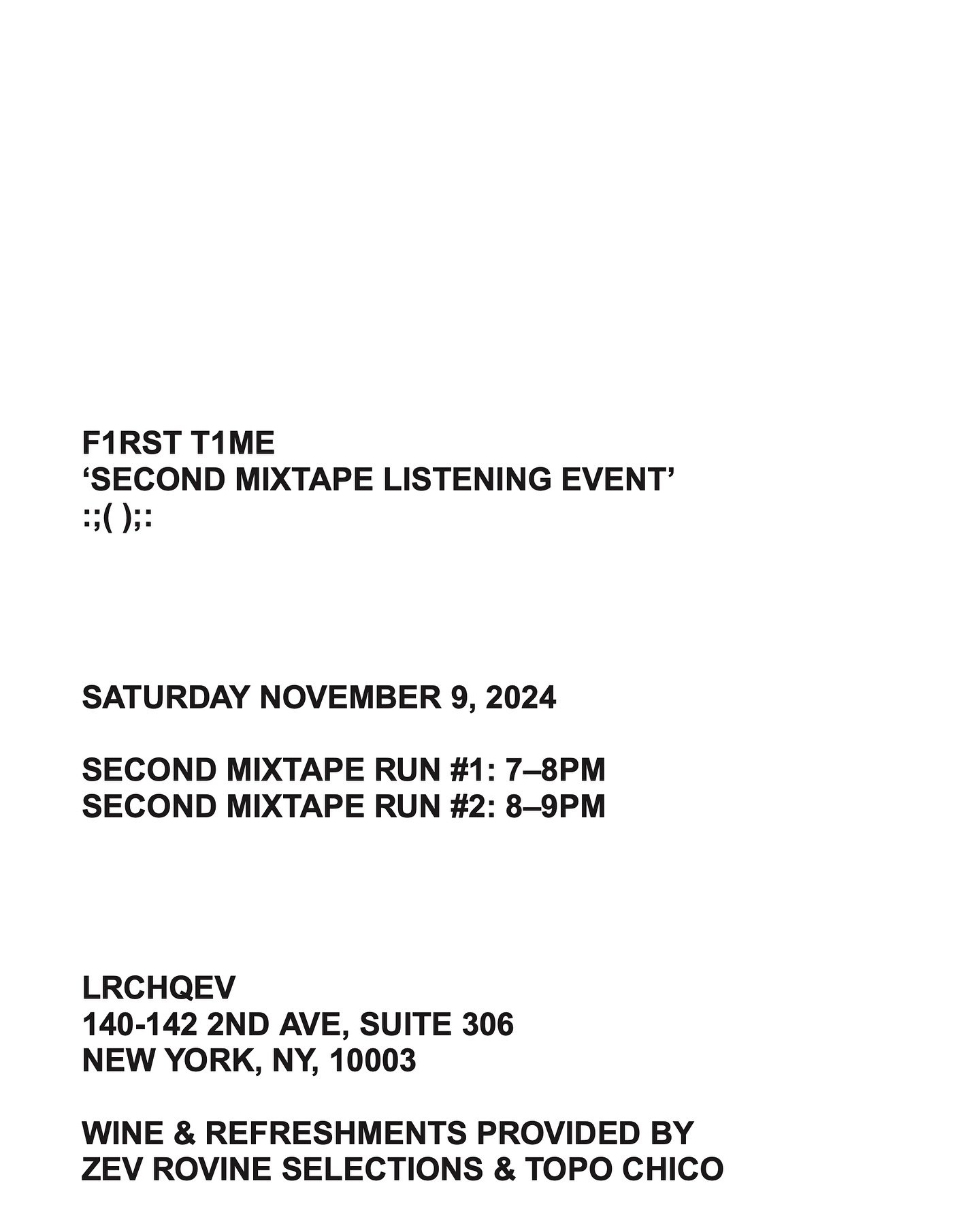 Join us Saturday, 11/09/24 at LRCHQEV
140-142 2nd Ave, Suite 306, New York, NY, 10003
For F1RST T1ME’S ‘SECOND MIXTAPE LISTENING EVENT’
:;( );:
SECOND MIXTAPE RUN #1: 7–8PM
SECOND MIXTAPE RUN #2: 8–9PM
Wine & ref