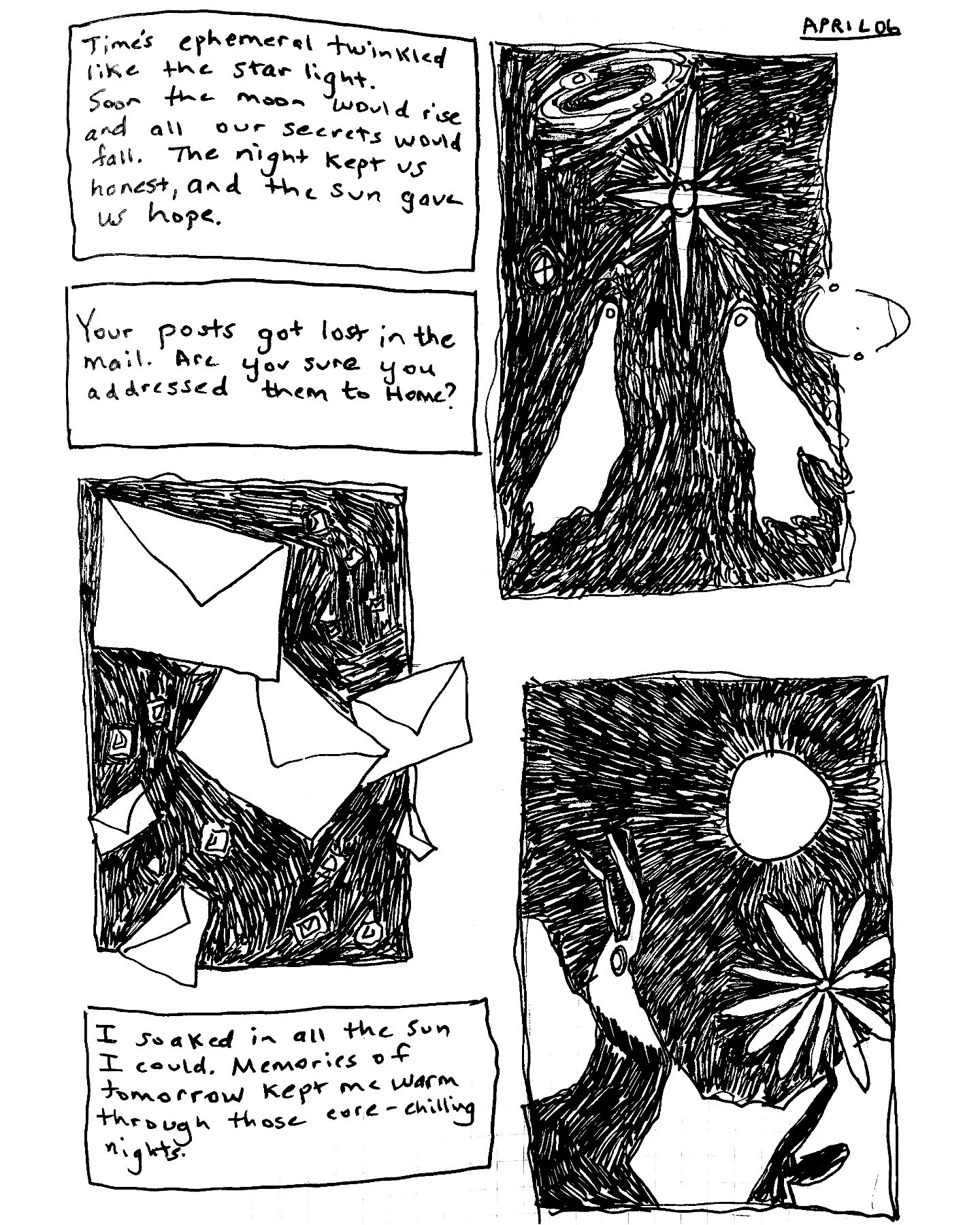 Your posts got lost in the mail. Are you sure you sent them Home?

Time&rsquo;s ephemeral fate twinkled like the starlight. Soon the moon would rise and all our secrets would fall. The night kept us honest, and the sun gave us hope.

I soaked in all 