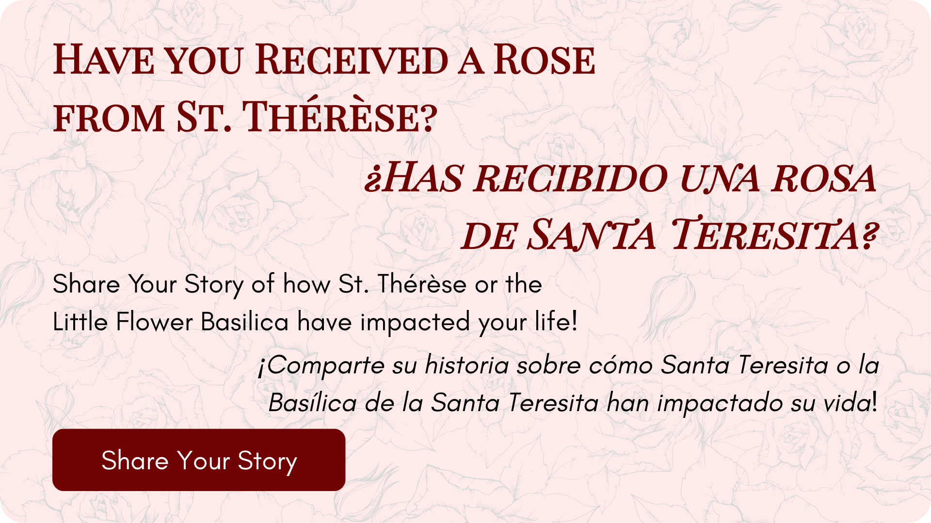 
Have you Received a Rose from St. ​Thérèse?
¿Has recibido una rosa de Santa Teresita?

Share Your Story of how St. Thérèse or the Little Flower Basilica have impacted your life by filling out the form below!

¡Comparte su historia sobre cómo Santa T