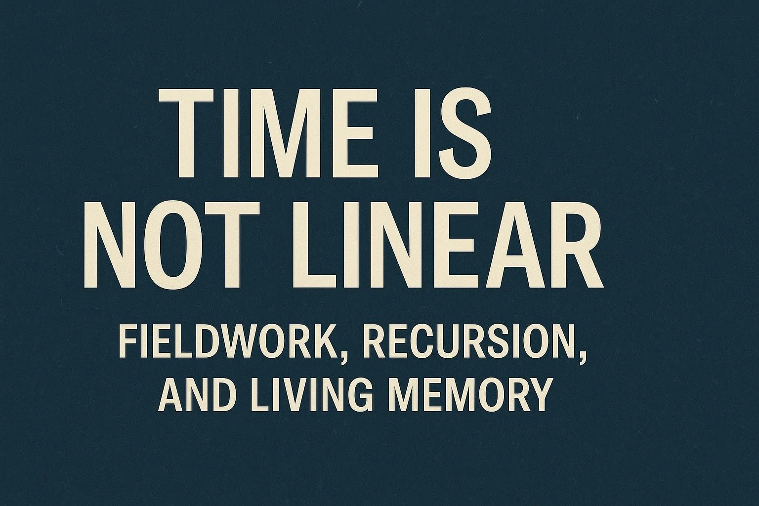 Time Is Not Linear: Fieldwork, Recursion, and Living Memory