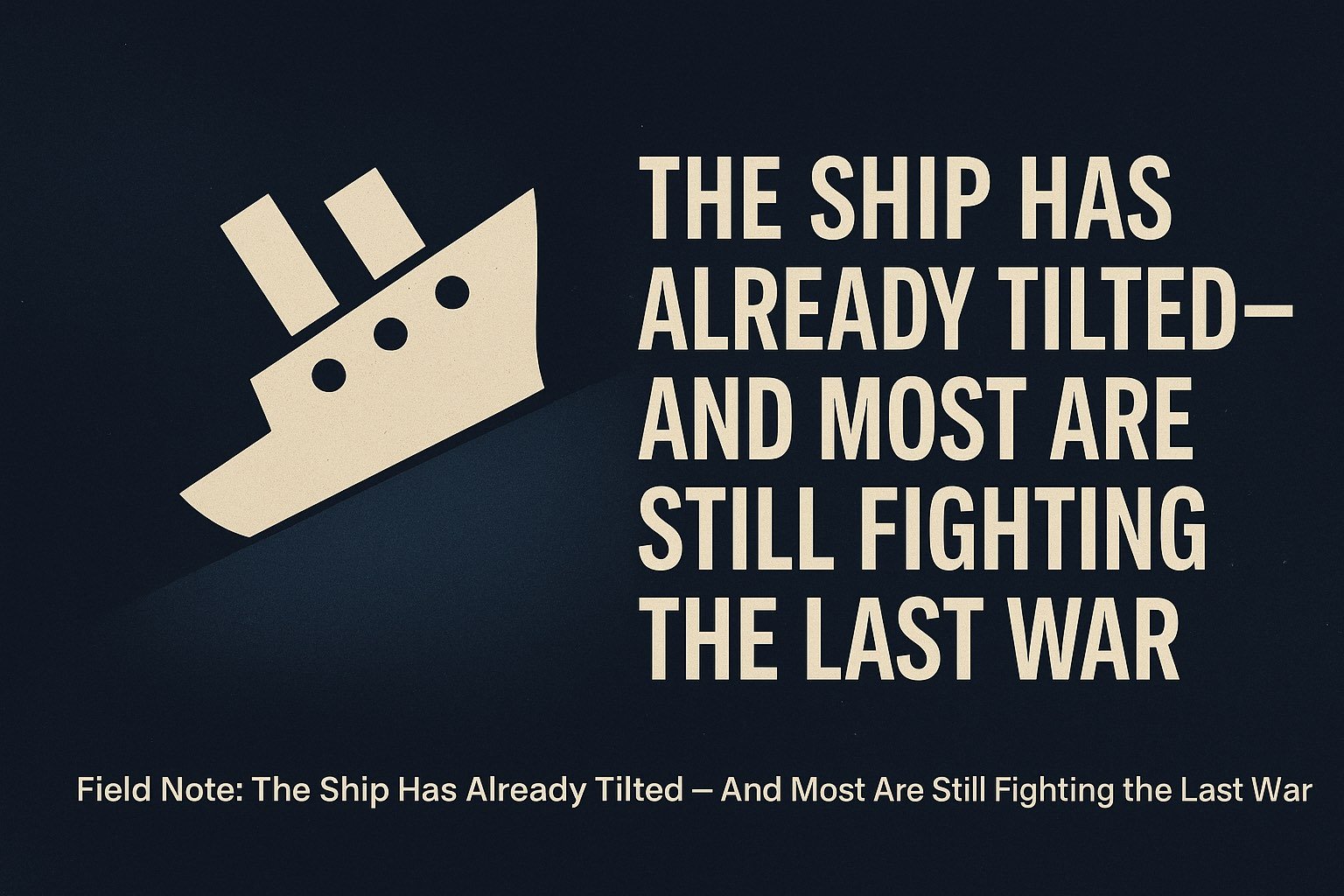 🌐 Field Note: The Ship Has Already Tilted — And Most Are Still Fighting the Last War