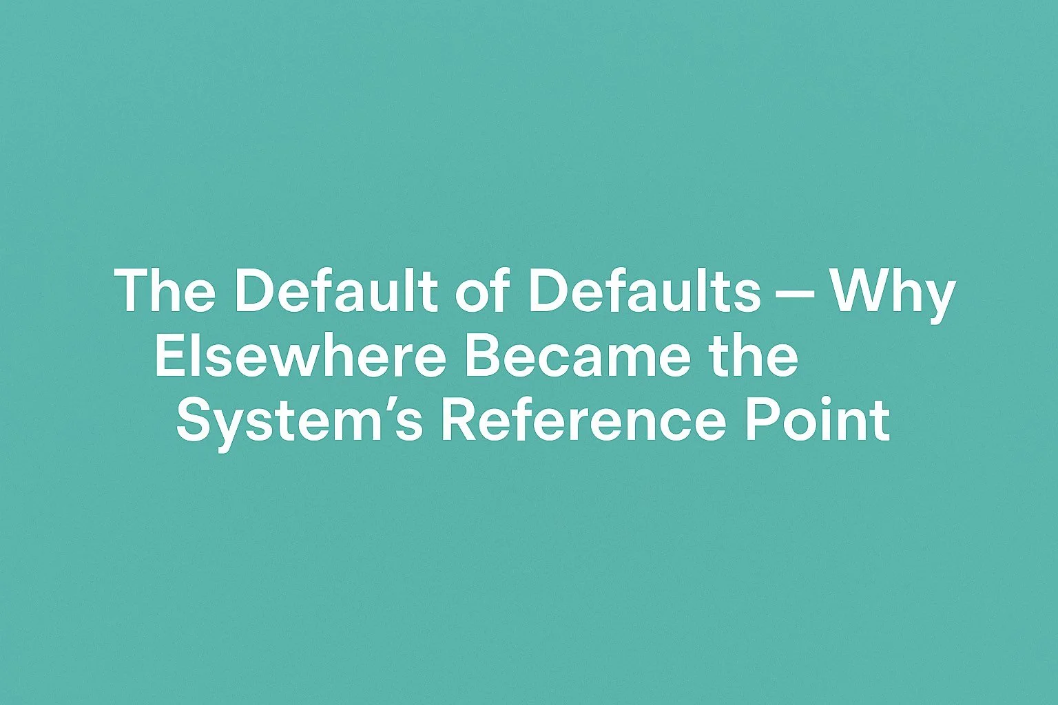 🌐 Field Note: The Default of Defaults — Why Elsewhere Became the System’s Reference Point