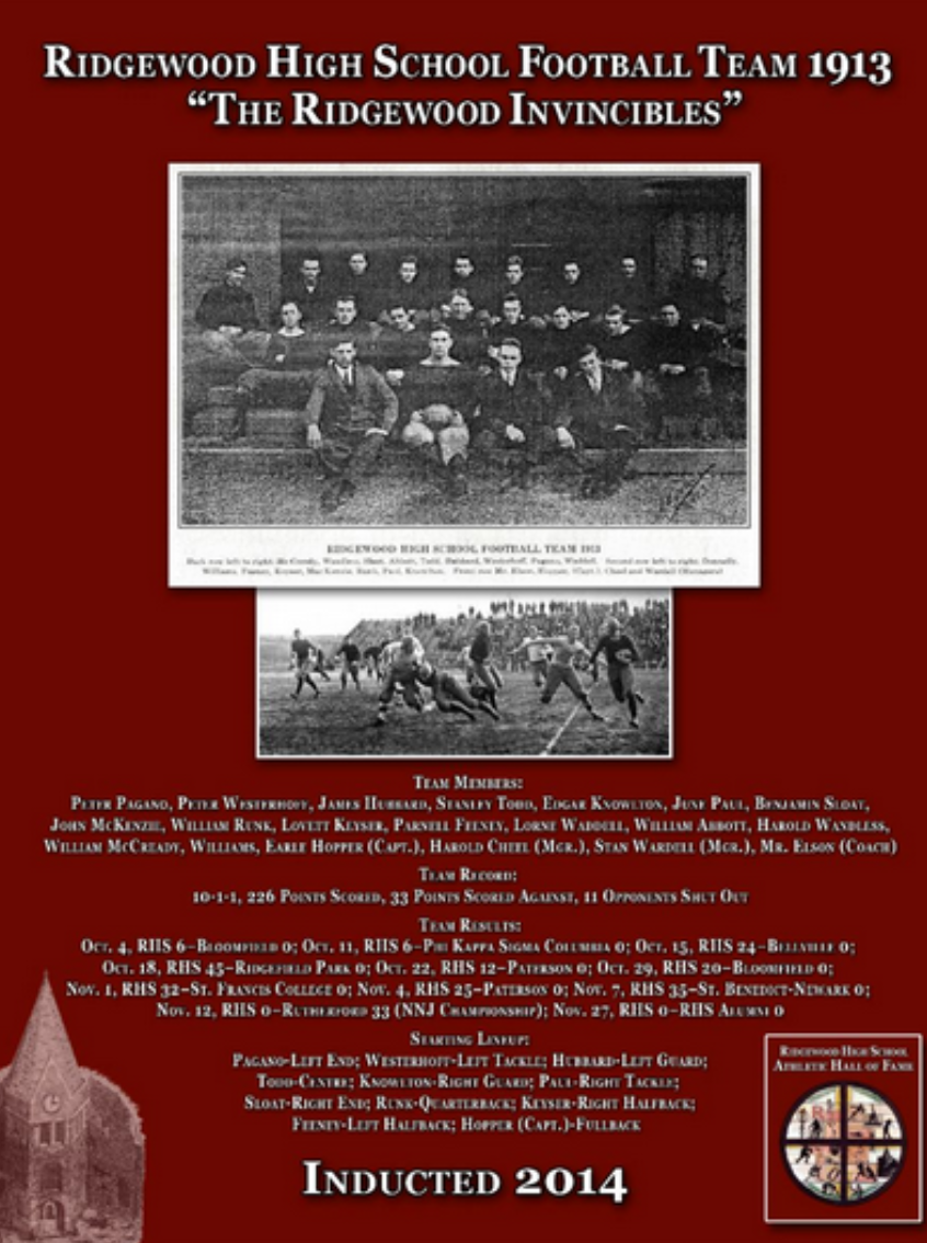 In the era of the “leather head” and the invention of the forward pass, there were few football teams in New Jersey that could match the ability of the Ridgewood gridiron standouts of 1913. Their story would become a legend amongst sports fans who followed the Maroons in those days and beyond. The newspapers called them "Ridgewood’s Invincibles" and over the last century their story has been lost, but was brought to light again through coincidence, when the RHS gridiron squad of 2013 suffered almost to the day, 100 years later, the same fate as the stalwarts who in 1913 put on their pads and battled courageously for the glory and honor of Ridgewood High!“The Arrow” Fall quarterly for 1913 (published in the end of October) reported on the team. ”Two hundred and six points! Just think of it! That is the total score which our record breaking football squad has rolled up in nine games already played. And better still they have won every game. Best of all they have not allowed an opponent to gain one single point. Considering we have played no teams which have been lighter in average weight, this is remarkable. Our team averages 144lbs. to a man. This is very light compared with other elevens. Whatever disadvantage we have suffered by lightness in weight has been more than counterbalanced by excellent team work, fast playing, and fearless line-bucking.”It was reported in the Ridgewood Herald, “that the secret to the team’s success beyond their fast playing and excellent team work had been a volunteer coach, Mr. G. Foster Sanford , a Yale coach, who assisted the team during the first part of the season. Mr. Elson coached the team during the entire season. The structure of athletics during the period was very student oriented. The administration of the teams were put into the student managers hands and often times there would be a student coach or adult volunteer in charge. The managers would set the schedule for the team, usually a year in advance, and administer to the financial aspects involved with the running of the program. The athletic association at the time had adult season passes for sale for fifty cents and volunteer students would solicit the sales to support the team. Home games were scheduled on Saturdays and unlike today a second midweek game, usually scheduled away in Ridgewood’s instance, would be played. The Arrow reported that:  “Early in September at the first practice, over forty candidates contested for places on the first team. The number was diminished by careful selection as the time for the opening game approached. Only those who possessed the best physical development and showed endurance to stand the strain and endured to the end, made the team.” The football schedule for 1913 included eleven scheduled games beginning with a home opener vs. Bloomfield on October 4. It was reported that “a big crowd gathered on our new athletic grounds (the current East Ridgewood Avenue site) to witness what proved to be a very close contest. “The Bloomfield team was evenly matched with our boys in weight, but was unequal to the fast rushes of the back field.” In the last quarter, Feeney (Parnell Feeney, Left Halfback), “after making large gains up the field rushed the ball over the line for a touch-down.” The score, Ridgewood 6, Bloomfield 0. That would be the start of a glorious run of ten straight victories including two over college units from Phi Kappa Sigma of Columbia University 6-0 and St. Francis College of Brooklyn 32-0. The team would defeat Belleville 24-0, Ridgefield Park 45-0, Paterson twice 12-0 and 25-0 and Bloomfield a second time 20-0. A game against Stuyvesant (Jersey City) on October 25 was cancelled due to heavy rain. Victory versus St. Benedicts of Newark 35-0 and Hackensack 20-0 took the team to the brink of the Northern New Jersey championship. A championship game scheduled between Ridgewood and Rutherford, two high school juggernauts, would determine who would be the number one team that year. Like the 2013 football team who lost their North 1 state championship bid to Montclair early in December 2013 by the score of 33-0, so did the amazing team of 1913 one hundred years earlier, succumbing by the same score of 33-0! Disappointment was evident and many felt that if team captain Earle Hopper were able to play (he suffered a leg injury falling down stairs a few days before the game) and if they could have had their regular line up available (evidently some of the other regulars were also missing) RHS would have easily beaten the Rutherford eleven at Rutherford’s grounds November 22.Ridgewood would play its final game of the season against the RHS alumni November 27. Playing to a 0-0 tie, the team finished their amazing campaign 10-1-1, scoring 226 points while only giving up 33 with 11 shutouts.The names of the stars of the time were Earle Hopper (Capt) Fullback, Peter Pagano Left End, William Runk Quarterback and the afore mentioned Parnell Feeney at Left Halfback. The rest of the starting lineup included Peter Westerhoff at Left Tackle, James Hubbard at Left Guard, Stanley Todd Center, Edgar Knowlton Right Guard, June Paul Right Tackle, Benjamin Sloat Right End  and Lovett Keyser Right Halfback. Substitutes were Williams, Edgar Knowlton, Benjamin Sloat, John McKensie , Lorne Waddell, Harold Wandless and William McCready. Harold Cheel and Stan Wardell were the team managers. As quoted in the Ridgewood Herald, “A better record than this has never been attained by a high school team of Ridgewood.” For setting the standard of play as Ridgewood’s finest athletic team of the time and for reflecting the willingness of spirit and character to achieve, which we now refer to as Ridgewood’s “Tradition of Excellence”, we proudly induct the 1913 Ridgewood High School Football Team into the Ridgewood High School Athletic Hall of Fame.