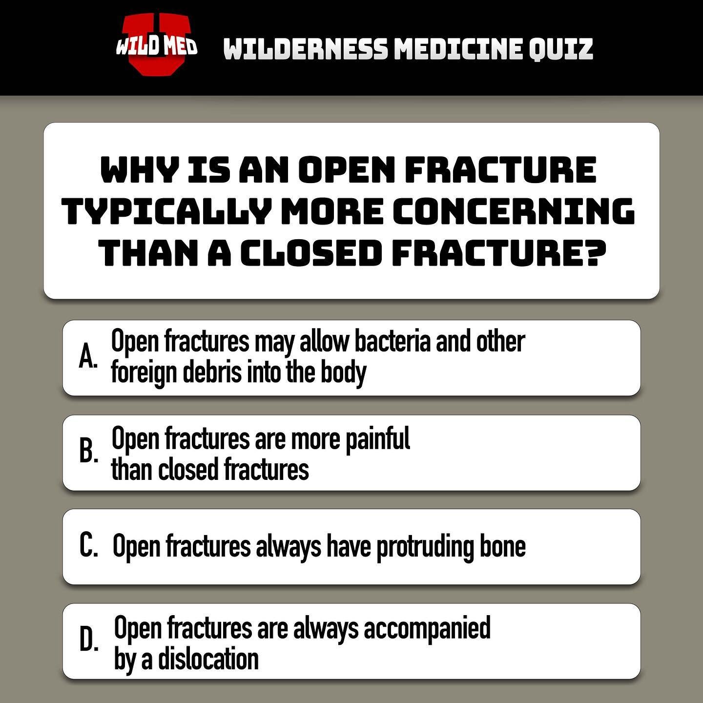 Correct Answer: A.
Just like a closed fracture the bone is broken except in this case the fractured bone has punctured the skin creating an open wound. Be aware that the bone does not need to be protruding out to be considered an open fracture. This 