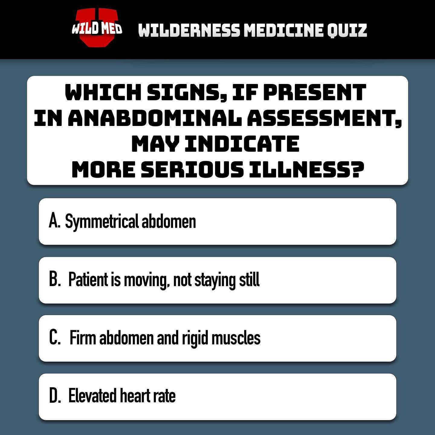 Correct answer: C. The first step in assessing abdominal pain is to see if there was trauma. If there was, determine the mechanism of injury (MOI). That will help to determine what kind of damage could have been done. Is the patient moving or staying
