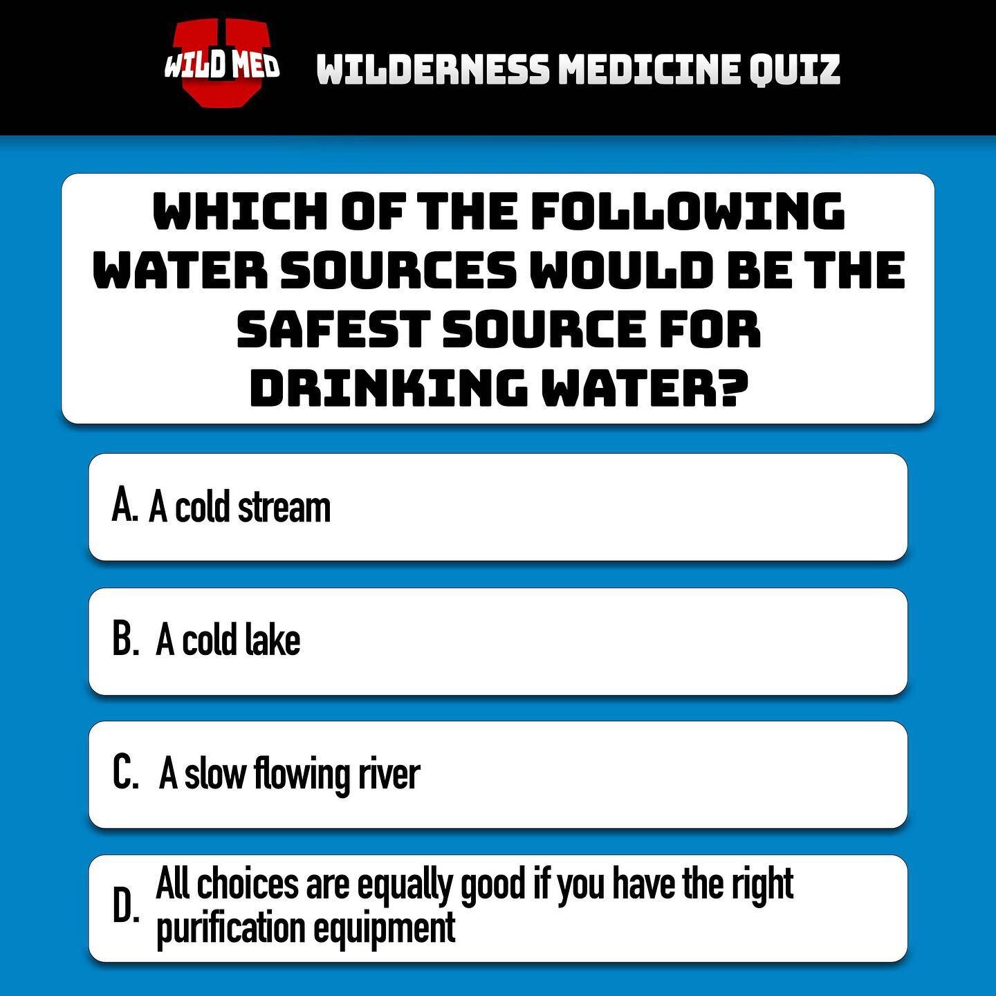 Correct answer: A.
The process of making water safe to drink starts with finding the best available water. A stream would be the best choice because settling, UV rays, and predatory bacteria can help the stream to purify itself. A cold lake would be 