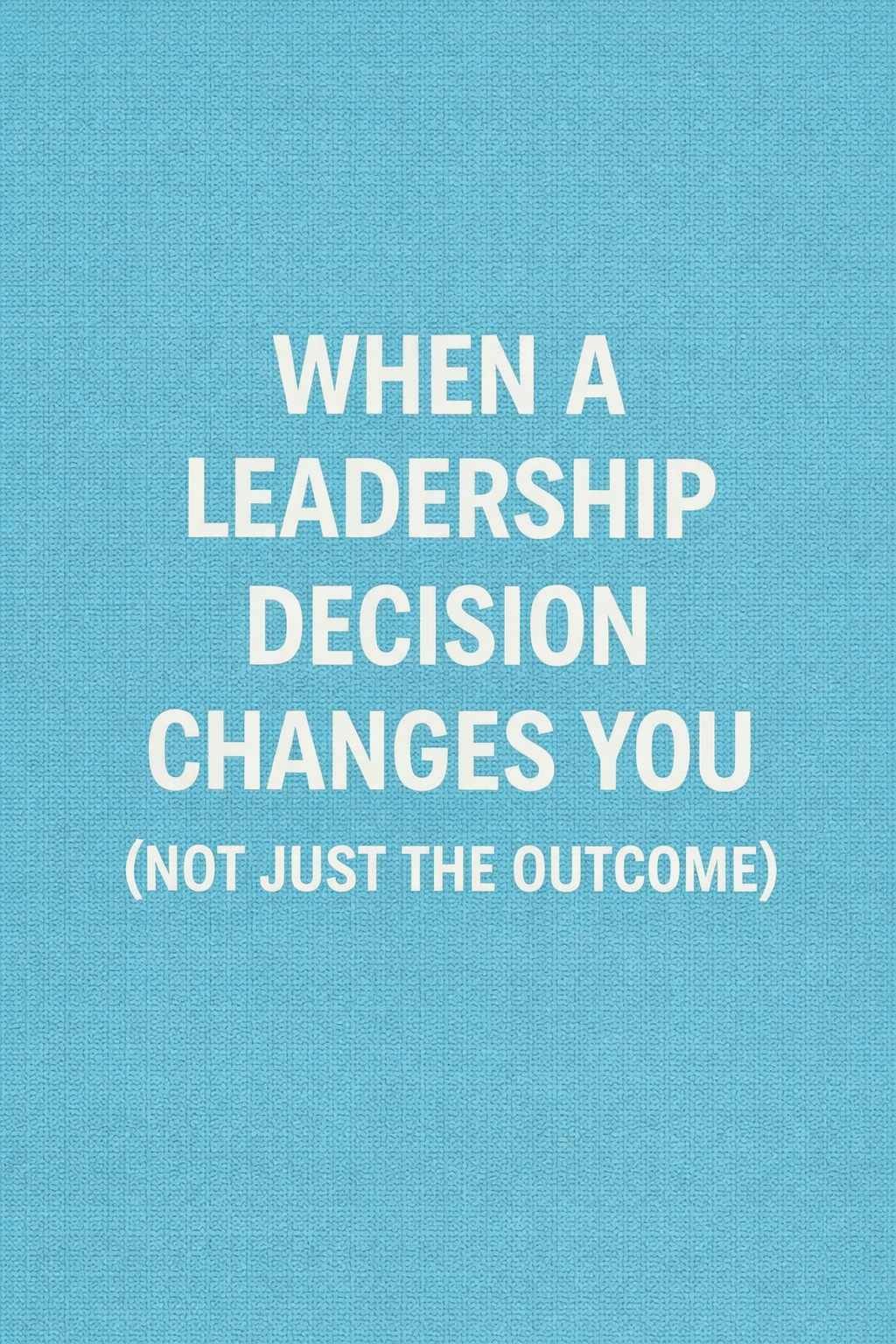 When a Leadership Decision Changes You (Not Just the Outcome)