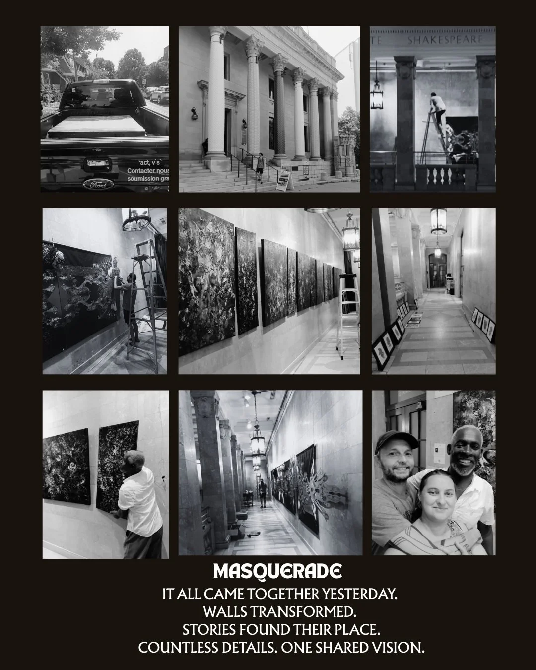 Yesterday was installation day.

After months of creating, planning, transporting, measuring, and carefully placing every work, Masquerade: Acts of Defiance is finally installed.

These black-and-white moments offer only a few glimpses of what's wait