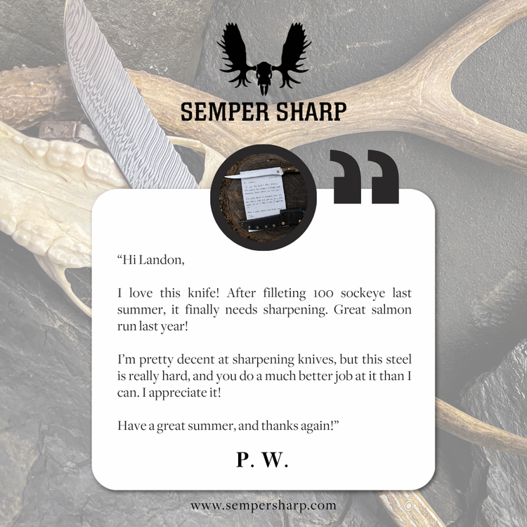 Customer testimonial from P. W.: I love this knife! After filleting 100 sockeye last summer, it finally needs sharpening. Great salmon run last year! I'm pretty decent at sharpening knives, but this steel is really hard, and you do a much better job at it than I can. I appreciate it!