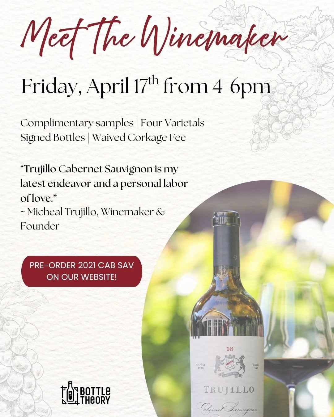 Meet the Winemaker 🍷

Join us on Friday, April 17 from 4&ndash;6pm as we welcome Michael Trujillo of Trujillo Wines (Napa Valley, CA) to Bottle Theory!

Enjoy complimentary pours of 4 varietals, chat with the winemaker himself, and have your bottles