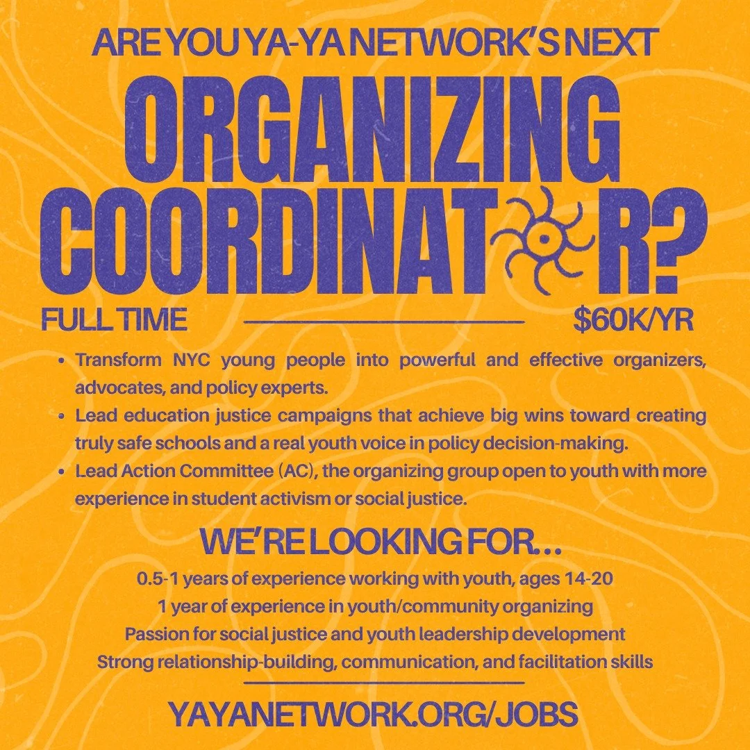 Are you YA-YA's next Organizing Coordinator?

We're looking for someone invested in transforming the young people of NYC into powerful and effective organizers, advocates, and policy experts. The Organizing Coordinator would lead education justice ca