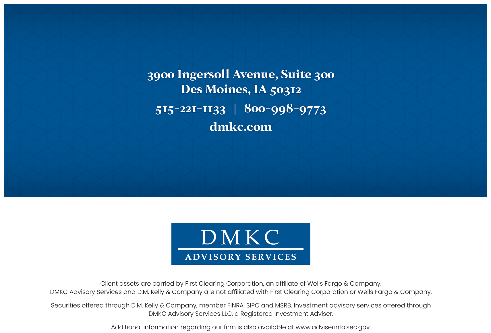 3900 Ingersoll Avenue, Suite 300, Des Moines, IA 50312. 515-221-1133 | 800-998-9773. dmkc.com. DMKC Advisory Services. Client assets are carried by First Clearing Corporation, an affiliate of Wells Fargo & Company. DMKC Advisory Services and D.M. Kelly & Company are not affiliated with First Clearing Corporation or Wells Fargo & Company. Securities offered through D.M. Kelly & Company, member FINRA, SIPC and MSRB. Investment advisory services offered through DMKC Advisory Services LLC, a Registered Investment Adviser. Additional information regarding our firm is also available at www.adviserinfo.sec.gov.