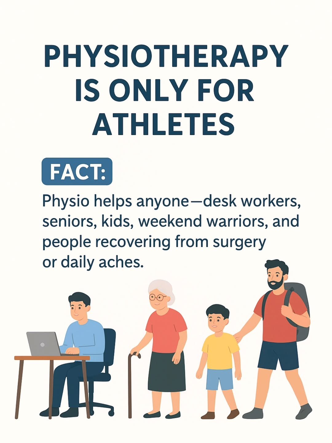 Myth :Physiotherapy is only for athletes.

Fact: Physio helps anyone&mdash;desk workers, seniors, kids, weekend warriors, and people recovering from surgery or daily aches.