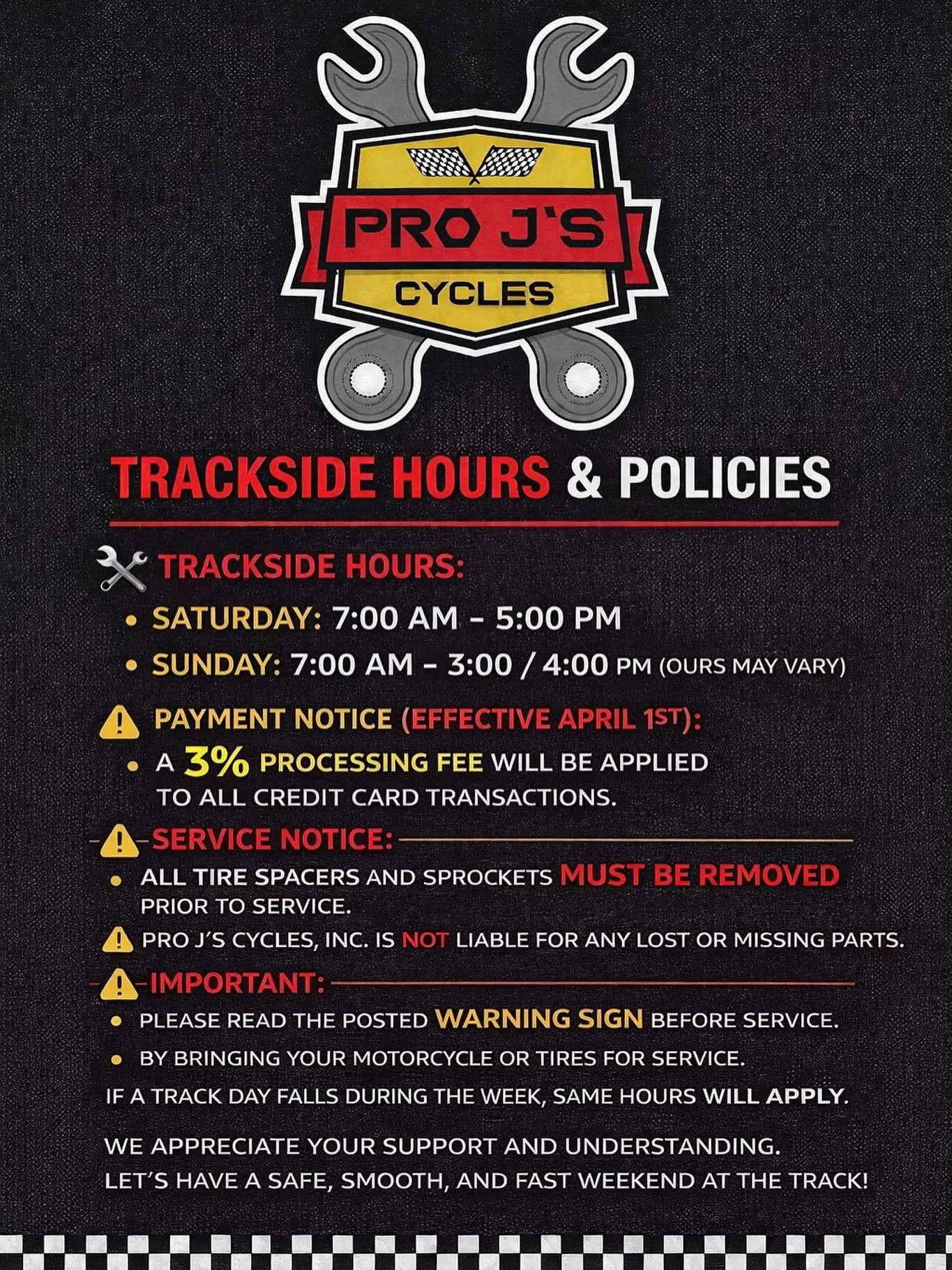 PRO J&rsquo;S CYCLES, Inc. &ndash; TRACKSIDE HOURS &amp; POLICIES 

We&rsquo;re here to keep you rolling all year &mdash;please review our trackside hours and important service policies below beginning 2026! 

🕒 Trackside Hours:
&bull; Saturday: 7:0
