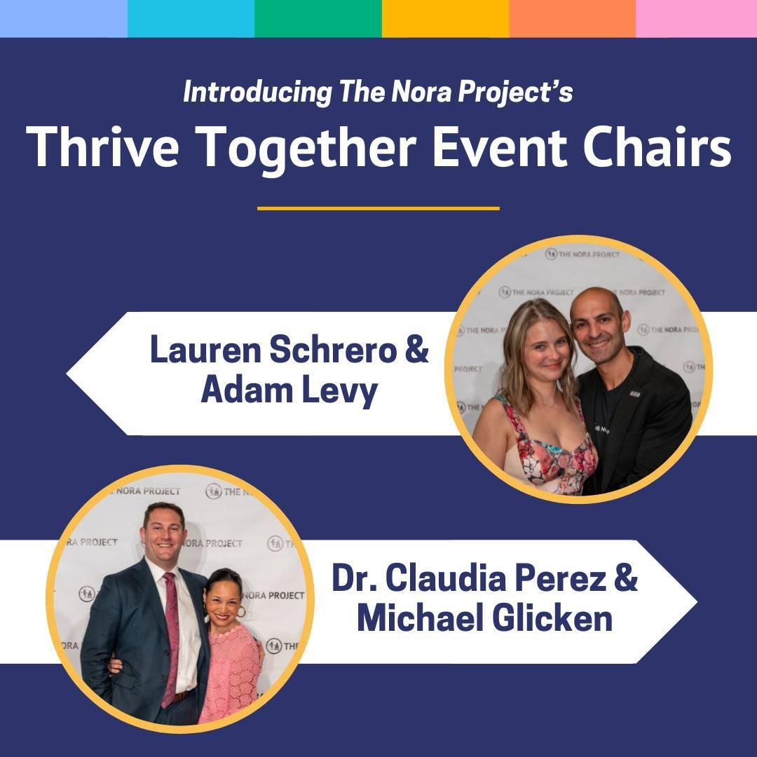 This year The Nora Project's Thrive Together gala is being led by four amazing individuals whose dedication to the organization is immeasurable. We are so thankful that Lauren Schrero, Adam Levy, Dr. Claudia Perez, and Michael Glicken are supporting 