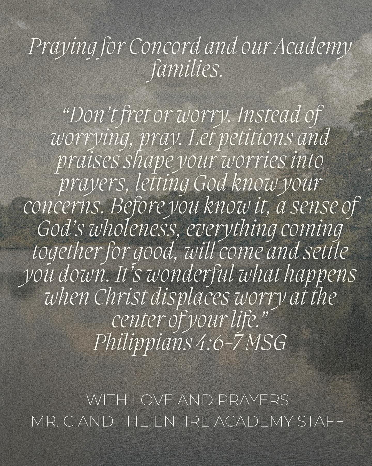 Praying for Concord and our Academy families. 

&ldquo;Don&rsquo;t fret or worry. Instead of worrying, pray. Let petitions and praises shape your worries into prayers, letting God know your concerns. Before you know it, a sense of God&rsquo;s wholene