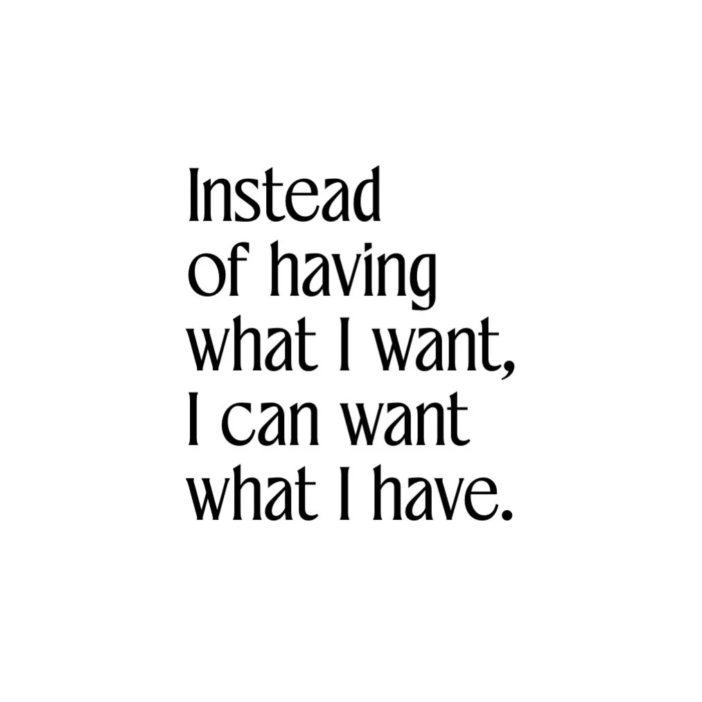 Instead of always reaching for more, 
What if we choose to fully see what&rsquo;s already here.

Instead of having what I want, 
I can want what I have.

From that place &mdash; 
you move differently.

No urgency. 
No lack. 
No constant &ldquo;next.&