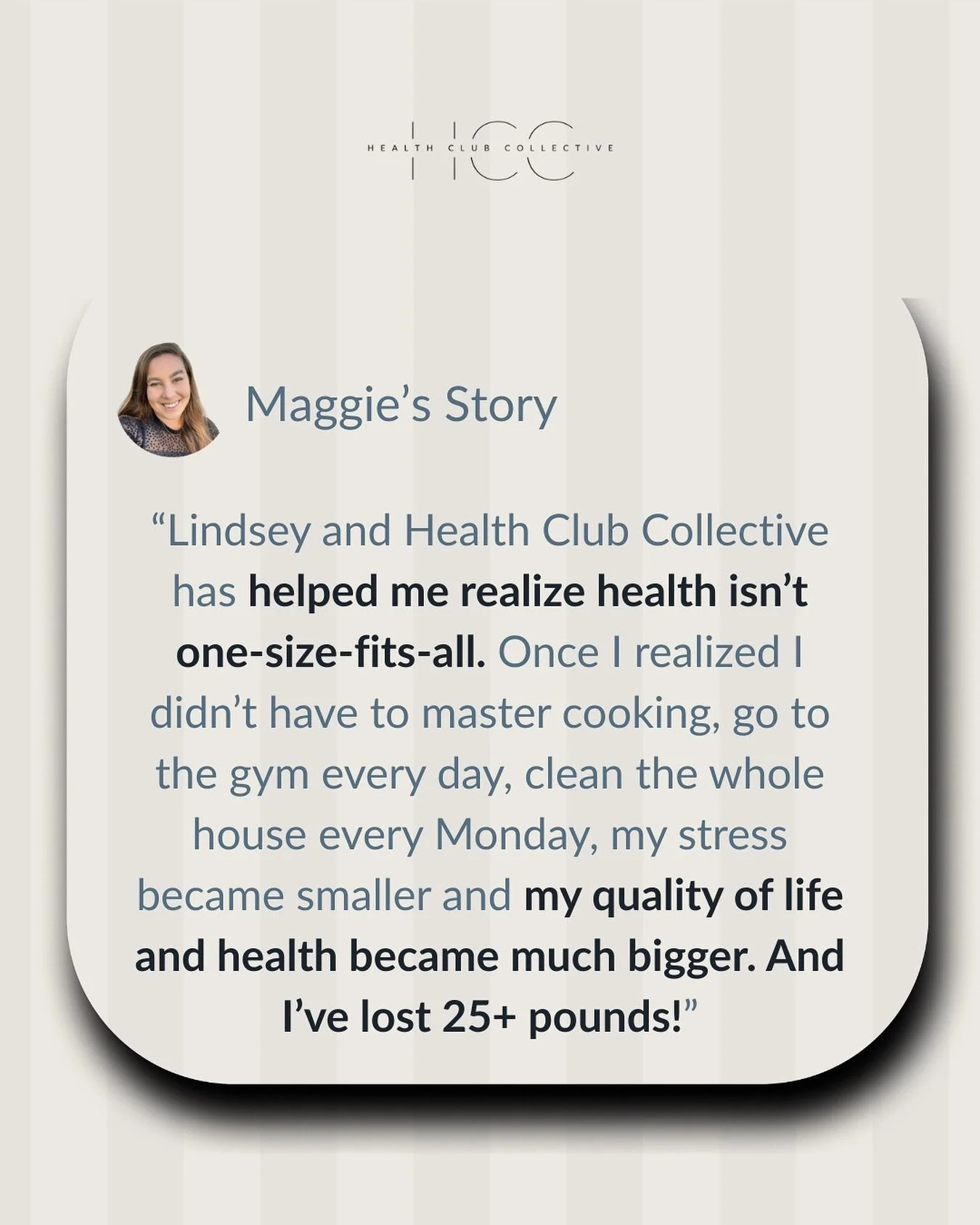 &ldquo;Health isn&rsquo;t one size fits all.&rdquo; &ndash; Maggie, HCC Member

Maggie joined Health Club Collective last year thinking she had to do it all &mdash; cook perfectly, hit the gym daily, keep every area of life in order. 

Instead, she d