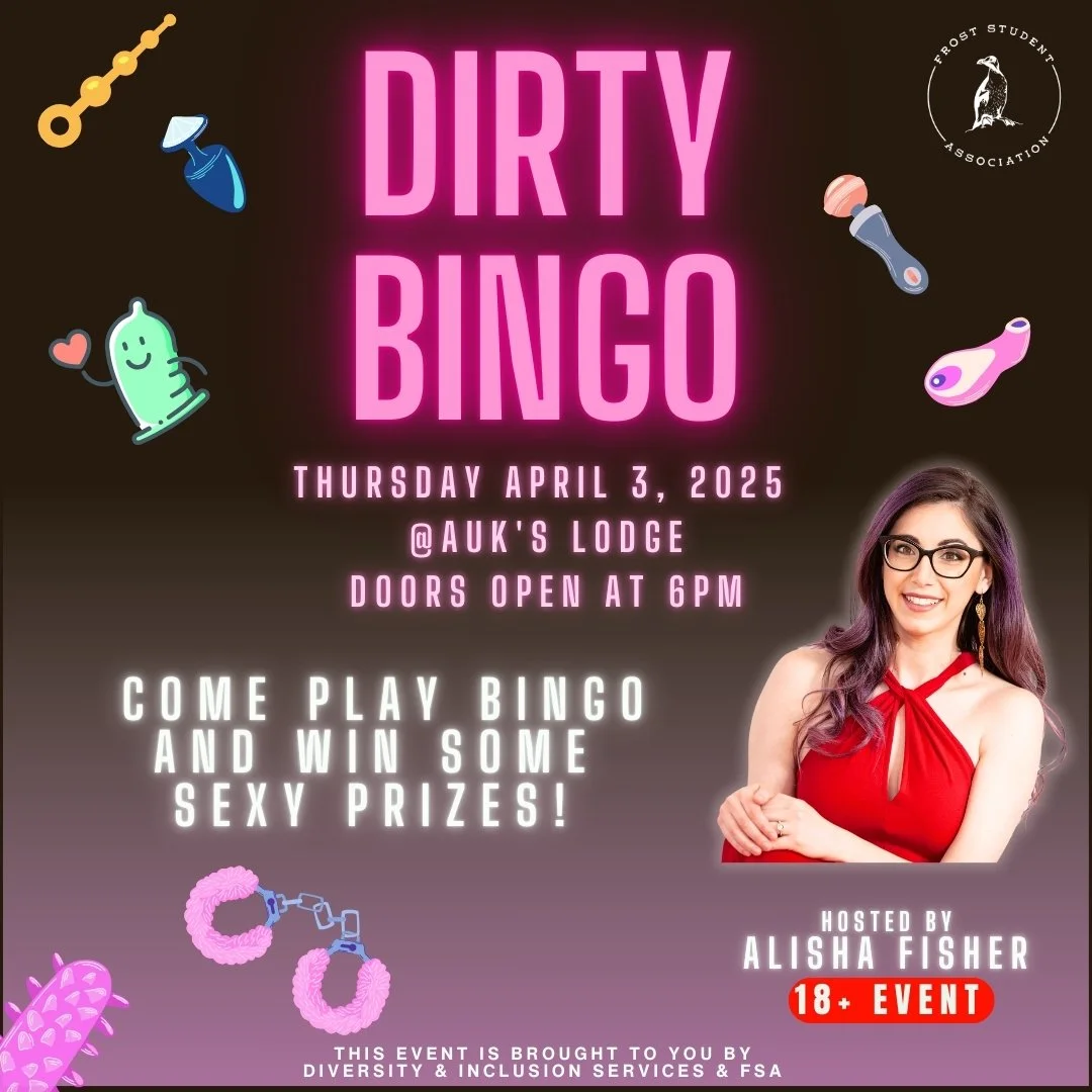 🔥 GET READY FOR A WILD NIGHT! 🔥

Frost Student Association &amp; Diversity &amp; Inclusion Services bring you DIRTY BINGO 🎉💋

📅 Thursday, April 3, 2025
📍 Auk&rsquo;s Lodge
⏰ Doors open at 6PM
🎟️ 18+ Event

Join us for a night of laughs, excite