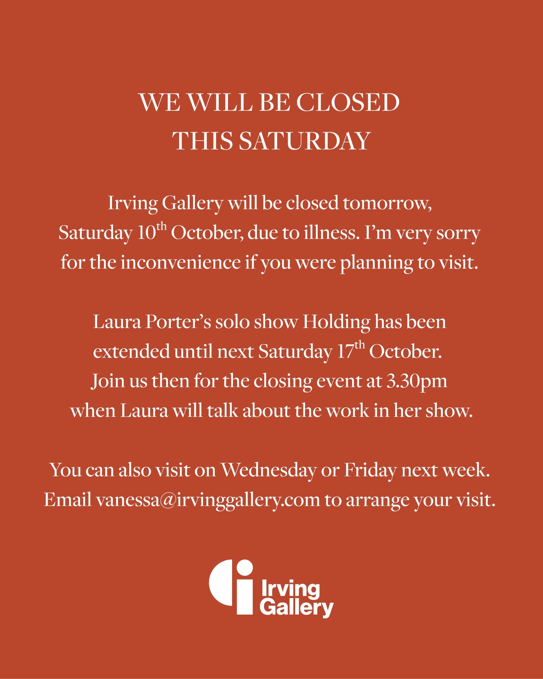 I'm sorry, but I'm going to have to keep the gallery closed tomorrow. 🤒 

There will be opportunities to see Laura Porter's solo show next week, however. I'm happy to open the gallery by appointment on Wednesday or Friday next week - just email me t