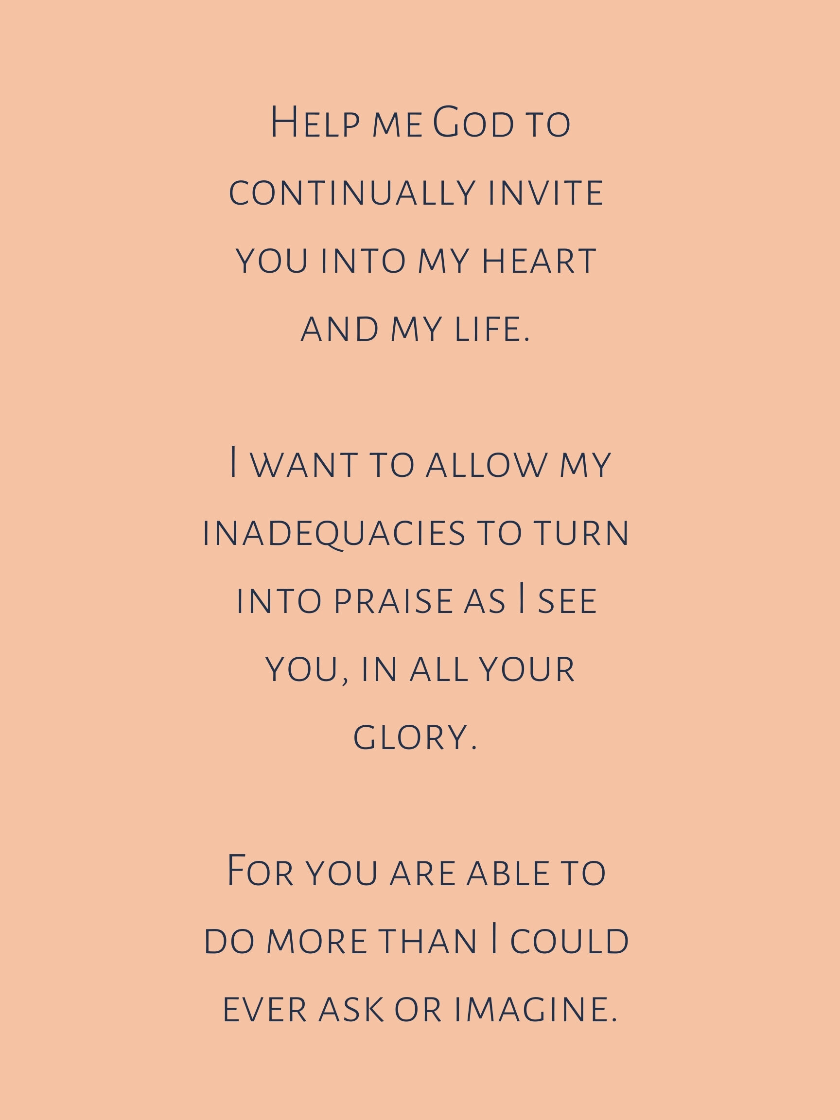 Help me God to continually invite you into my heart and my life. I want to allow my inadequacies and insignificance to turn into praise as I see you, in all your glory. For you are able to do more than I could ever a.jpg
