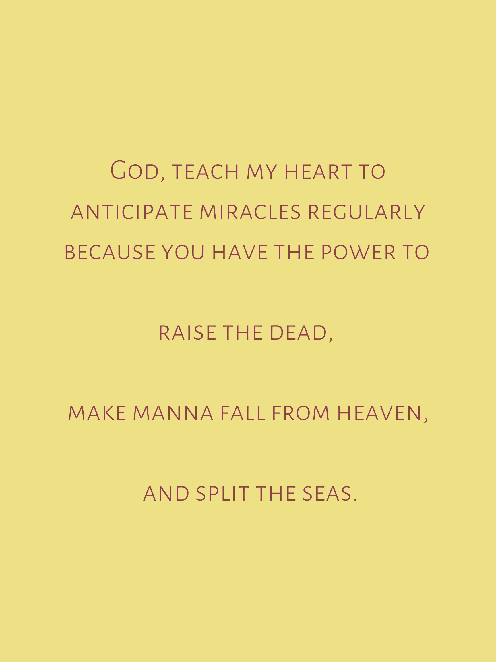 God, teach my heart to anticipate miracles and breakthrough regularly because you have the power to raise the dead, make manna fall from heaven and split the seas..jpg