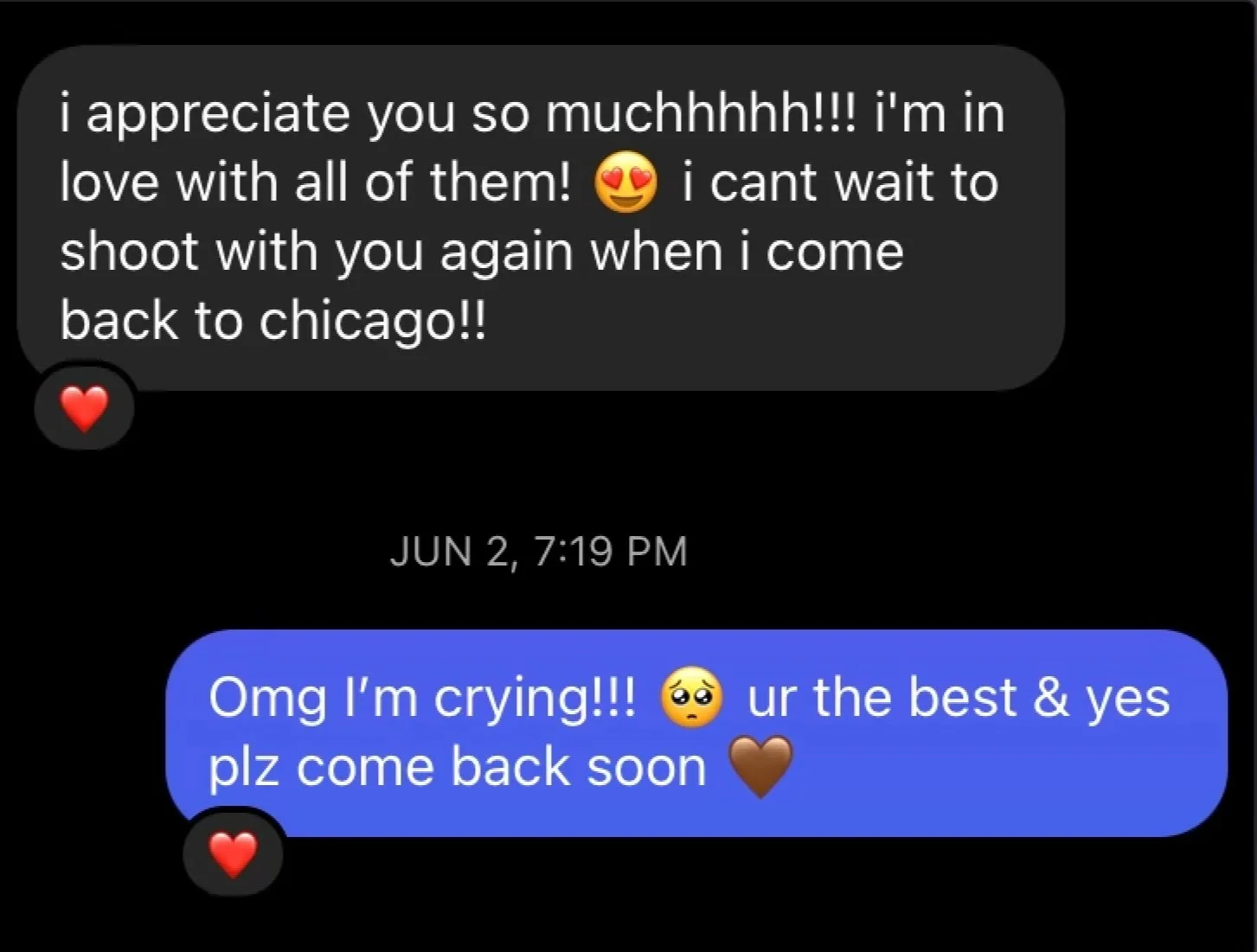 A screenshot of a text conversation on a black background. The first message, in white text with a black background, reads: 'i appreciate you so muchhhhh!!! i'm in love with all of them! 🥰 i cant wait to shoot with you again when i come back to chicago!!' with a red heart emoji below. The second response, in white text on a blue background, says: 'Omg I’m crying!!! 🥺 ur the best & yes plz come back soon' with a brown heart emoji and another red heart emoji below. Date and time mention: June 2, 7:19 PM.