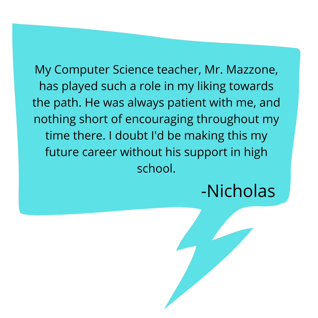 My Computer Science teacher, Mr. Mazzone, has played such a role in my liking towards the path. He was always patient with me, and nothing short of encouraging throughout my time there. I doubt I'd be making this my .png