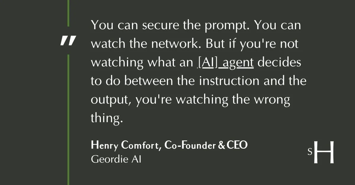 Quote from Henry Comfort, CEO of Geordie AI: You can secure the prompt. You can watch the network. But if you're not watching what an agent decides to do between the instruction and the output, you're watching the wrong thing."
