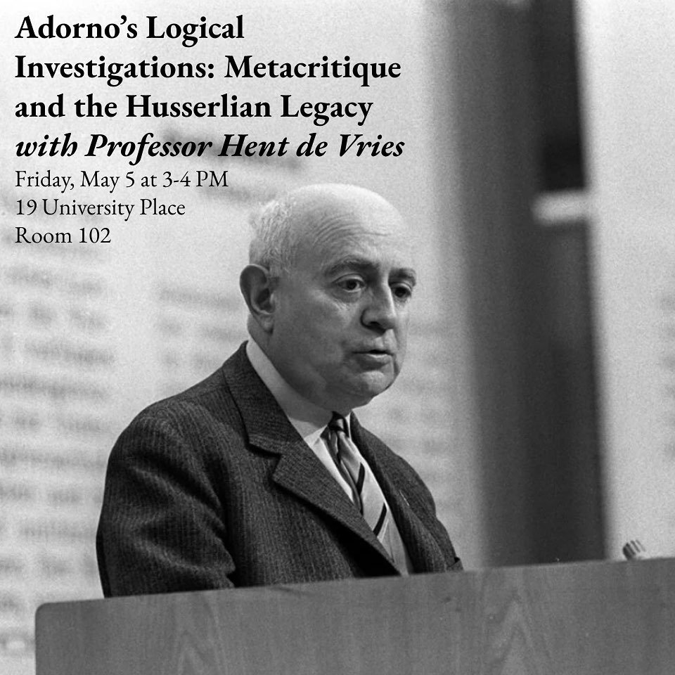 Join us this Friday, May 5th from 3-4 PM in 19 University Place, Room 102 for a talk by Professor Hent de Vries titled &ldquo;Adorno&rsquo;s Logical Investigations: Metacritique and the Husserlian Legacy.&rdquo; Theodor Adorno was a philosopher and s