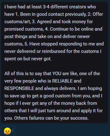 A real message from a fan describing how they lost money to multiple creators failing to fulfill custom orders, and describes Jaq as being reliable and responsible and "always delivers"!