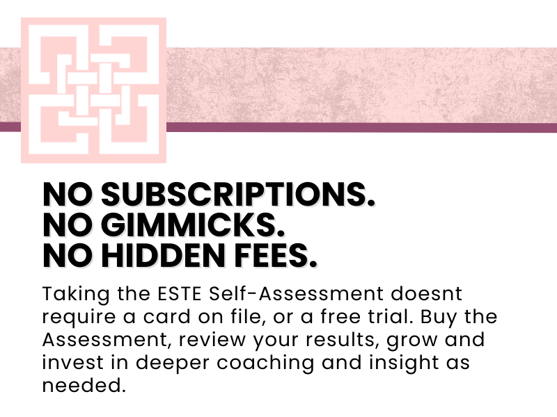 ESTE : No subscriptions. No Gimmicks. No Hidden Fees. Taking the ESTE Self-Assessment doesn't require a card on file, or a free trial. Buy the Assessment, review your results, grow and invest in deeper coaching and insights as needed.