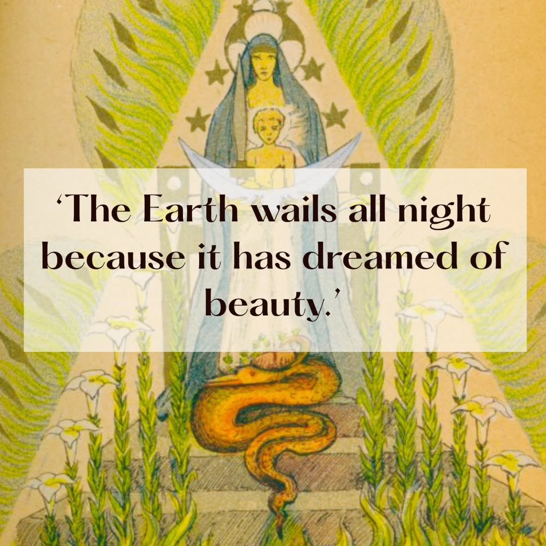'The Earth wails all night because it has dreamed of beauty.' 

This quote is from Earth-Shapers in Celtic Wonder-Tales by Ella Young with art by Maud Gonne, two shining souls who co-created this masterwork with the s&iacute;dhe, the Tuatha D&eacute;