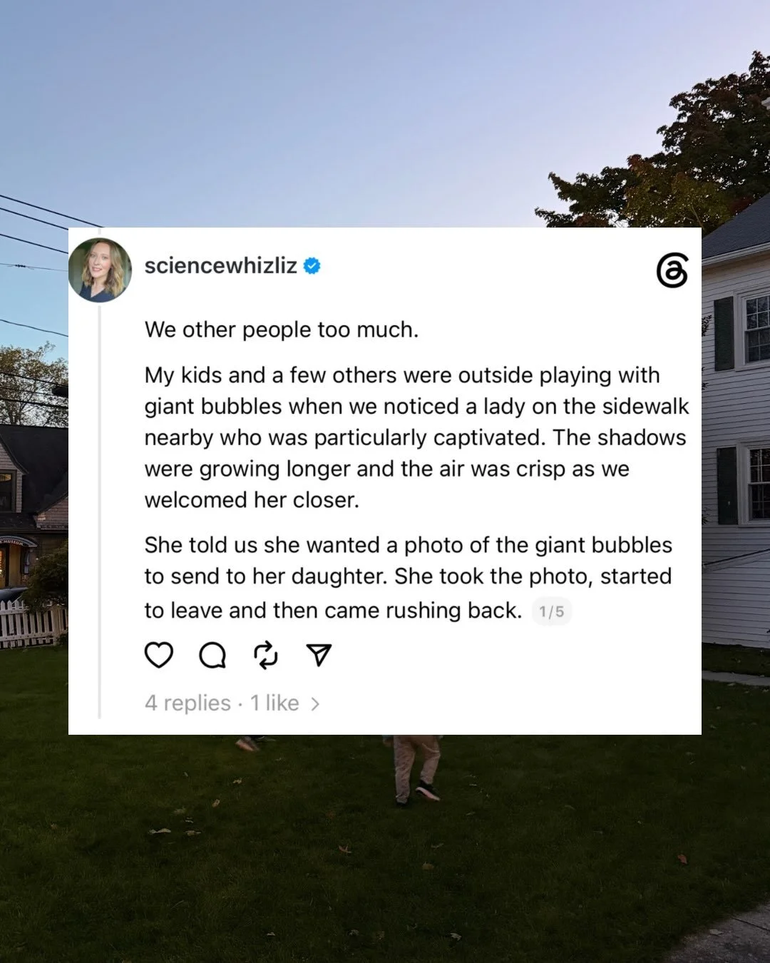 We other people too much. 

My kids and a few others were outside playing with giant bubbles when we noticed a lady on the sidewalk nearby who was particularly captivated. The shadows were growing longer and the air was crisp as we welcomed her close