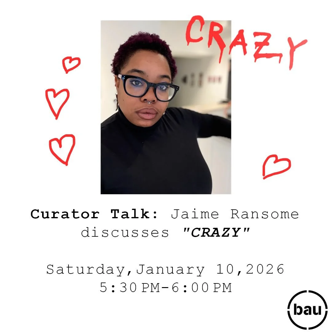 Curator Talk: Jaime Ransome discusses &ldquo;CRAZY&rdquo;
Saturday, January 10, 2026
5:30 PM  6:00 PM BAU Gallery 

Join BAU guest curator Jaime Ransome as she discusses the work she selected for CRAZY, BAU Gallery&rsquo;s powerful first exhibition o
