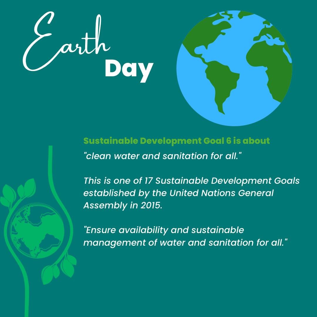 Earth Day 2023April 22

Sustainable Development Goal 6 is about
&quot;clean water and sanitation for all.&quot;
This is one of 17 Sustainable Development Goals established by the United Nations General
Assembly in 2015.
&quot;Ensure availability and 