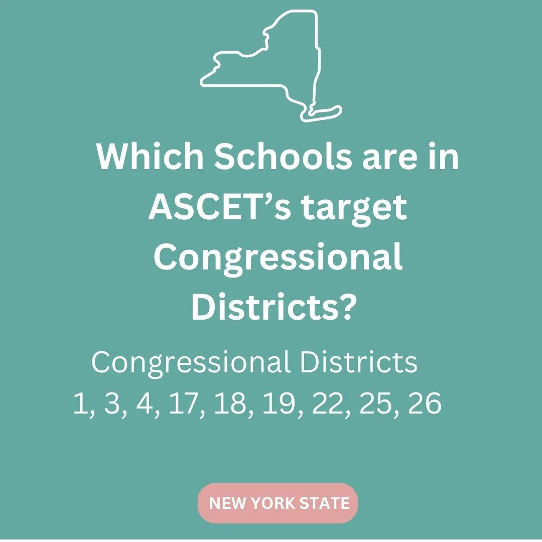 Is your school in one of our Congressional Districts? ASCET is focusing on Congressional Districts 1, 3, 4, 17, 18, 19, 22, 25, and 26 in New York. Some schools include Stony Brook, Vassar College, SUNY Westechester, SUNY New Paltz, Cornell Universit