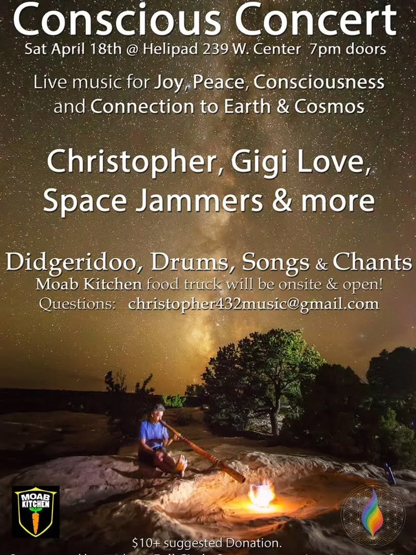 Join us for an evening of music, connection, and consciousness ✨
Conscious Concert at the Helipad (Indoor Event)
🗓 Saturday, April 18th
⏰ Doors at 7pm
📍 239 W Center, Moab
Experience live music, chants, didgeridoo, and drumming with Christopher, Gi