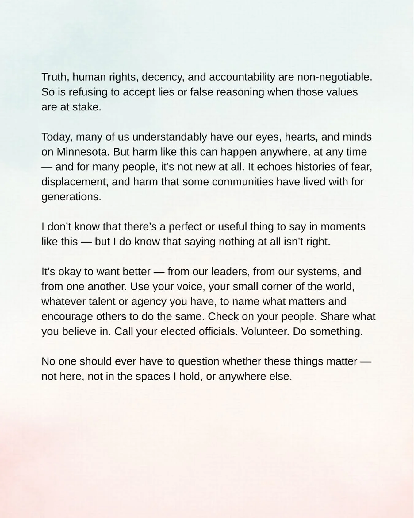 Truth, human rights, decency, and accountability are non-negotiable.
So is refusing to accept lies or false reasoning when those values are at stake.

Today, many of us understandably have our eyes, hearts, and minds on Minnesota. But harm like this 