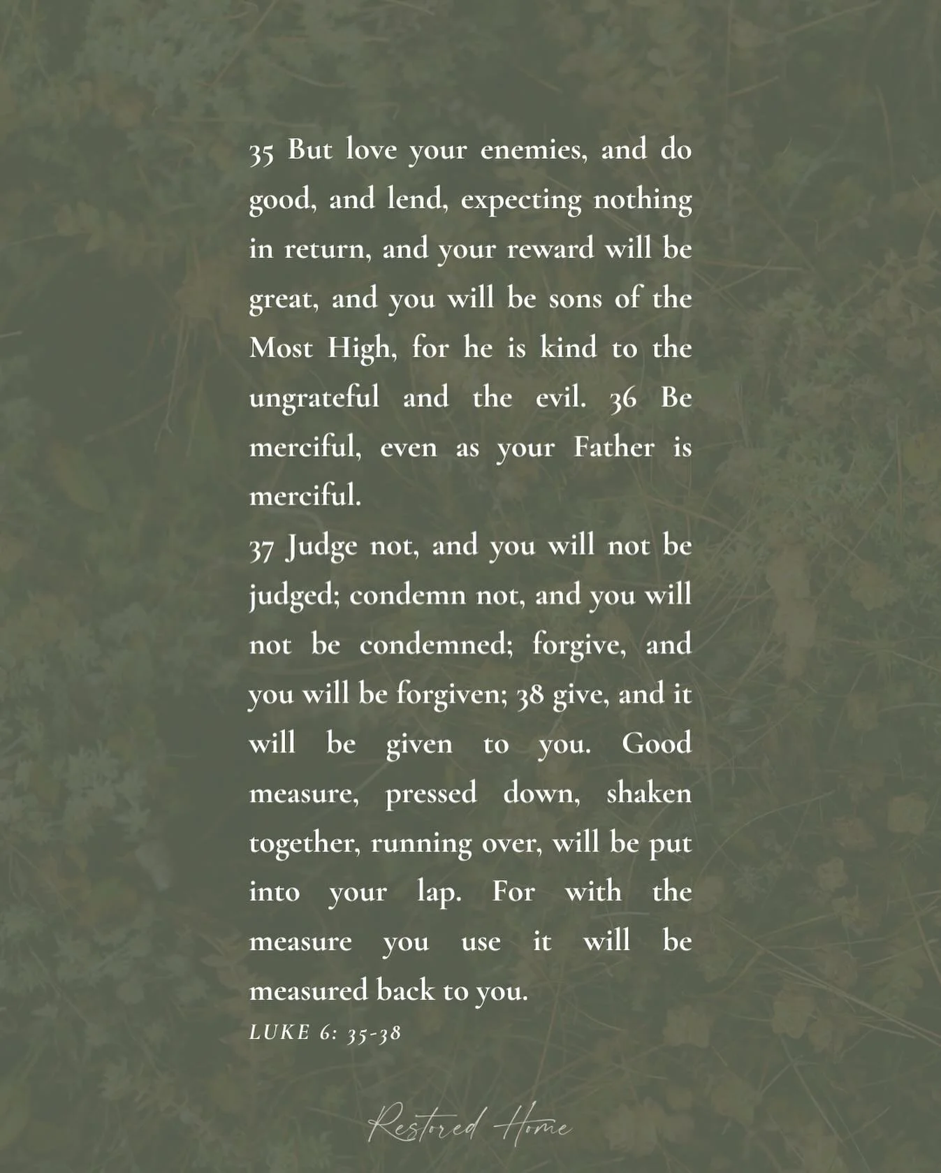 R E S T
But&nbsp;love your enemies, and do good, and lend, 
expecting nothing in return, 
and your reward will be great, 
and&nbsp;you will be sons of&nbsp;the Most High, 
for&nbsp;he is kind to the ungrateful and the evil.
Be merciful, even as&nbsp;
